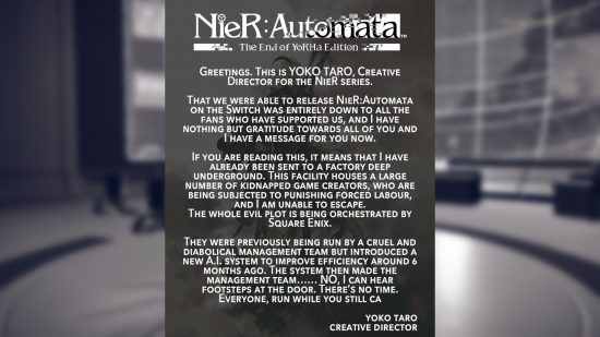 Text shared for the Nier Automata Switch port: "NieR: Autonata The End of YoRHa Edition GREETINGS. THIS Is YOKO TARO, CREATIVE DIRECTOR FOR THE NIER SERIES. THAT WE WERE ABLE TO RELEASE NIER: AUTOMATA ON THE SWITCH WAS ENTIRELY DOWN TO ALL THE FANS WHO HAVE SUPPORTED US, AND I HAVE NOTHING BUT GRATITUDE TOWARDS ALL OF YOU AND I HAVE A MESSAGE FOR YOU NOW. IF YOU ARE READING THIS, IT MEANS THAT | HAVE ALREADY BEEN SENT TO A FACTORY DEEP UNDERGROUND. THIS FACILITY HOUSES A LARGE NUMBER OF KIDNAPPED GAME CREATORS, WHO ARE BEING SUBJECTED TO PUNISHING FORCED LABOUR, AND AM UNABLE TO ESCAPE. THE WHOLE EVIL PLOT IS BEING ORCHESTRATED BY SQUARE ENIX. THEY WERE PREVIOUSLY BEING RUN BY A CRUEL AND DIABOLICAL MANAGEMENT TEAM BUT INTRODUCED A NEW A.I. SYSTEM TO IMPROVE EFFICIENCY AROUND 6 MONTHS AGO. THE SYSTEM THEN MADE THE MANAGEMENT TEAM. NO. I CAN HEAR FOOTSTEPS AT THE DOOR. THERE'S NO TIME. EVERYONE, RUN WHILE YOU STILL CA YOKO TARO CREATIVE DIRECTOR"