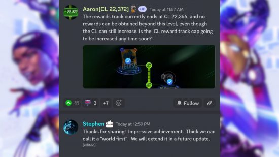Marvel Snap collection level: A screenshot of a Discord exchange between a user named Aaron and a user named Stephen. Aaron's message reads: The rewards track currently ends at CL 22,366, and no rewards can be obtained beyond this level, even though the CL can still increase. Is the CL reward track cap going to be increased any time soon? Stephen’s message reads: Thanks for sharing! Impressive achievement. Think we can call it a “world first”. We will extend it in a future update.